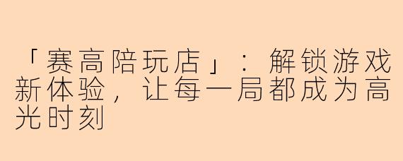「赛高陪玩店」：解锁游戏新体验，让每一局都成为高光时刻
