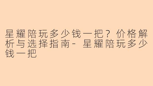 星耀陪玩多少钱一把？价格解析与选择指南-星耀陪玩多少钱一把