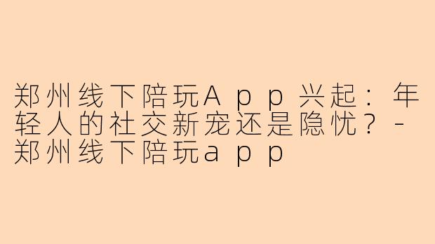 郑州线下陪玩App兴起：年轻人的社交新宠还是隐忧？-郑州线下陪玩app