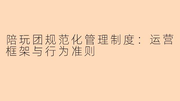 陪玩团规范化管理制度：运营框架与行为准则