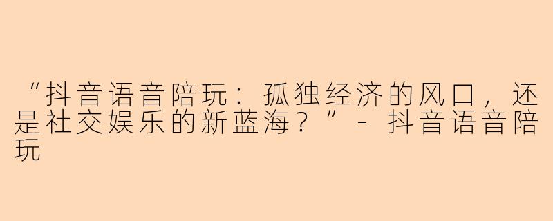 “抖音语音陪玩：孤独经济的风口，还是社交娱乐的新蓝海？”-抖音语音陪玩
