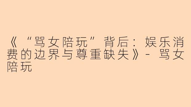 《“骂女陪玩”背后：娱乐消费的边界与尊重缺失》-骂女陪玩