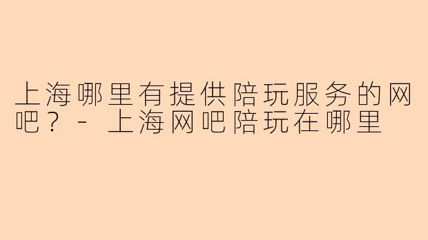上海哪里有提供陪玩服务的网吧？-上海网吧陪玩在哪里