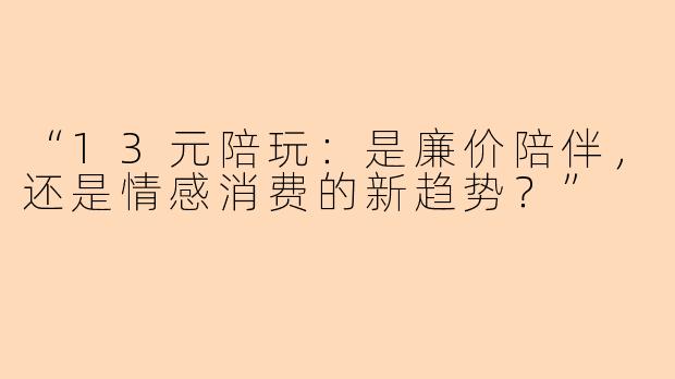 “13元陪玩：是廉价陪伴，还是情感消费的新趋势？”