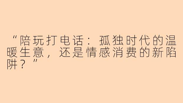 “陪玩打电话：孤独时代的温暖生意，还是情感消费的新陷阱？”