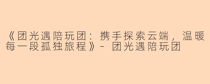 《团光遇陪玩团：携手探索云端，温暖每一段孤独旅程》-团光遇陪玩团