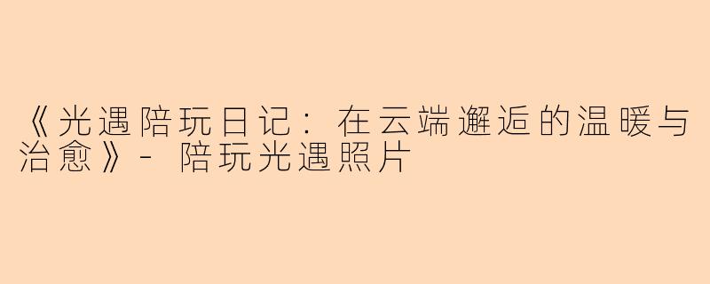 《光遇陪玩日记：在云端邂逅的温暖与治愈》-陪玩光遇照片