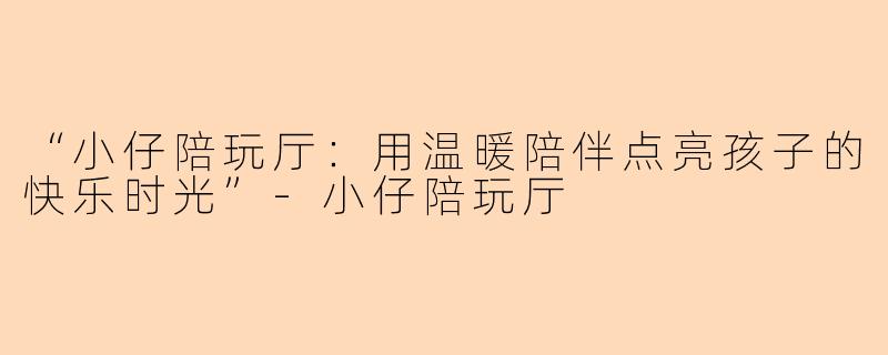 “小仔陪玩厅：用温暖陪伴点亮孩子的快乐时光”-小仔陪玩厅
