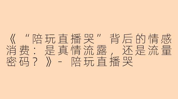 《“陪玩直播哭”背后的情感消费：是真情流露，还是流量密码？》-陪玩直播哭