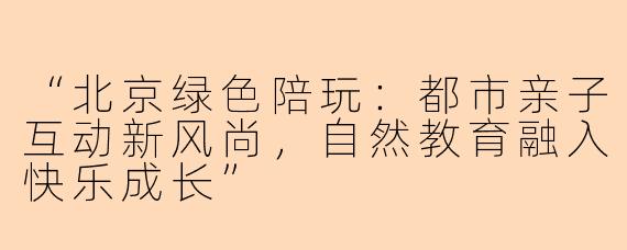“北京绿色陪玩：都市亲子互动新风尚，自然教育融入快乐成长”