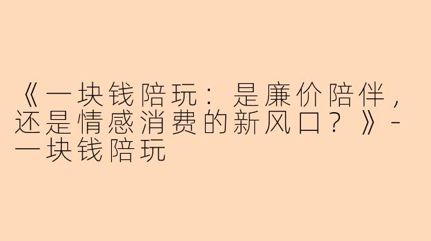 《一块钱陪玩：是廉价陪伴，还是情感消费的新风口？》-一块钱陪玩