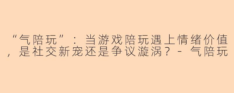 “气陪玩”：当游戏陪玩遇上情绪价值，是社交新宠还是争议漩涡？-气陪玩