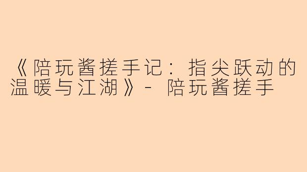 《陪玩酱搓手记：指尖跃动的温暖与江湖》-陪玩酱搓手
