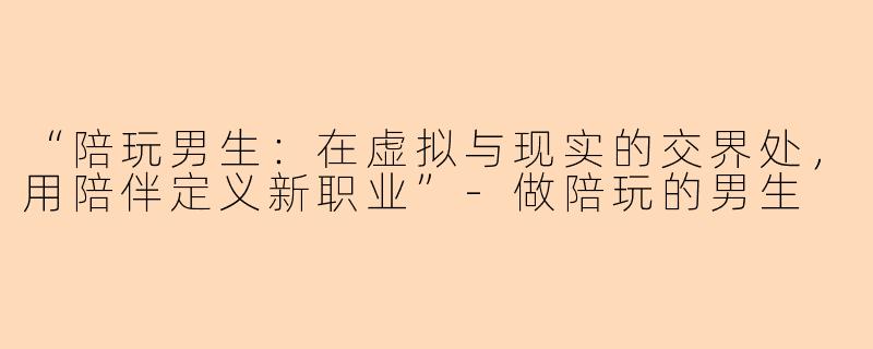 “陪玩男生：在虚拟与现实的交界处，用陪伴定义新职业”-做陪玩的男生