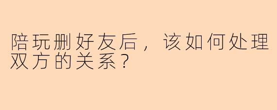 陪玩删好友后，该如何处理双方的关系？