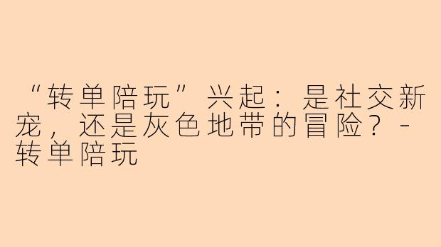“转单陪玩”兴起：是社交新宠，还是灰色地带的冒险？-转单陪玩