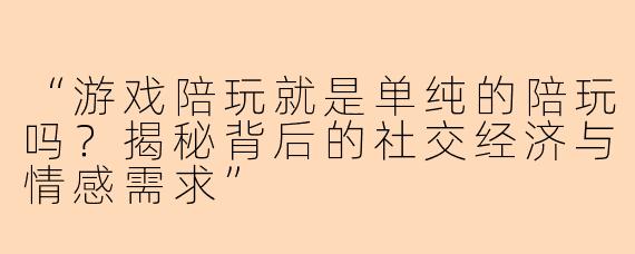 “游戏陪玩就是单纯的陪玩吗？揭秘背后的社交经济与情感需求”