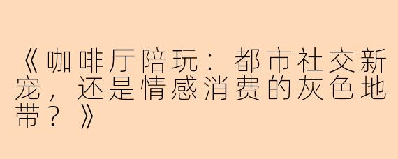 《咖啡厅陪玩：都市社交新宠，还是情感消费的灰色地带？》