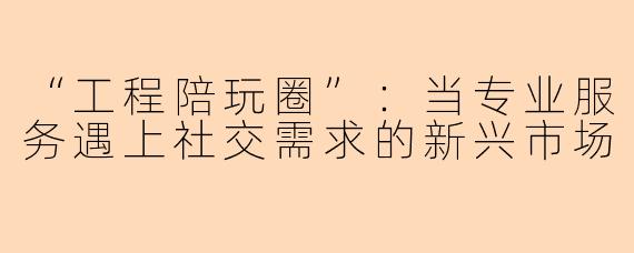 “工程陪玩圈”：当专业服务遇上社交需求的新兴市场