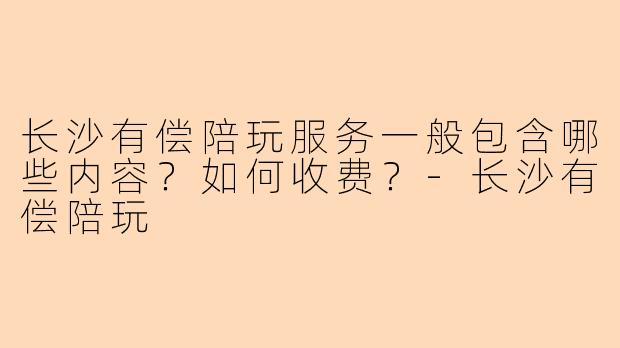 长沙有偿陪玩服务一般包含哪些内容？如何收费？-长沙有偿陪玩