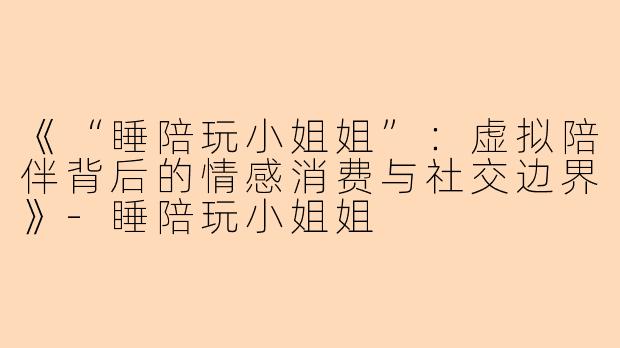 《“睡陪玩小姐姐”：虚拟陪伴背后的情感消费与社交边界》-睡陪玩小姐姐