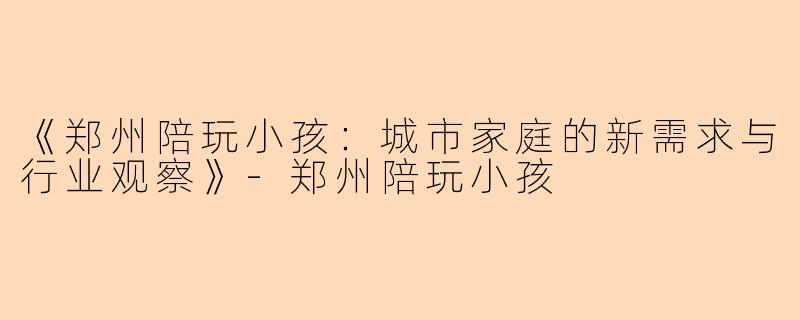 《郑州陪玩小孩：城市家庭的新需求与行业观察》-郑州陪玩小孩