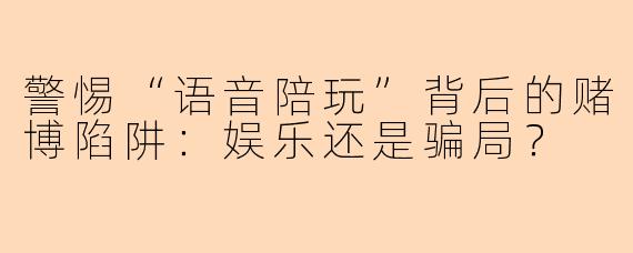 警惕“语音陪玩”背后的赌博陷阱：娱乐还是骗局？