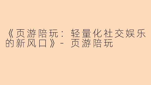 《页游陪玩：轻量化社交娱乐的新风口》-页游陪玩