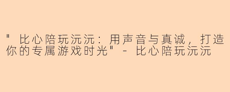 "比心陪玩沅沅：用声音与真诚，打造你的专属游戏时光"