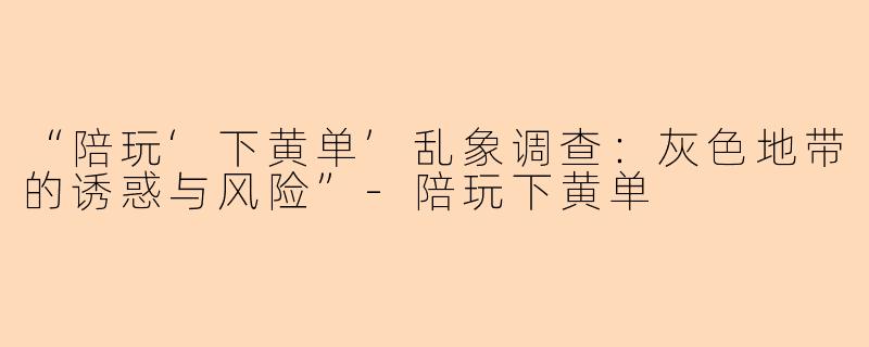 “陪玩‘下黄单’乱象调查：灰色地带的诱惑与风险”-陪玩下黄单