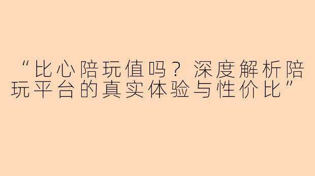 “比心陪玩值吗？深度解析陪玩平台的真实体验与性价比”