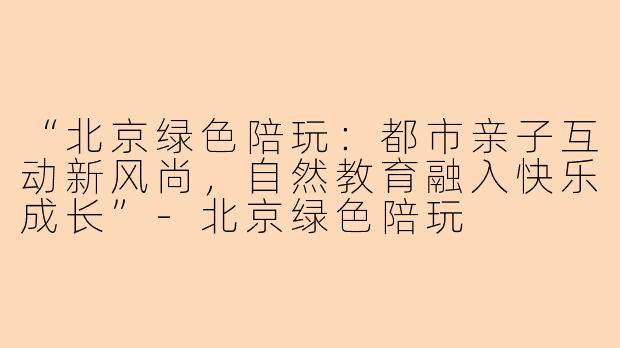 “北京绿色陪玩：都市亲子互动新风尚，自然教育融入快乐成长”-北京绿色陪玩