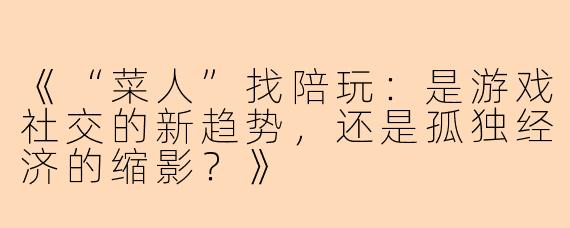 《“菜人”找陪玩：是游戏社交的新趋势，还是孤独经济的缩影？》