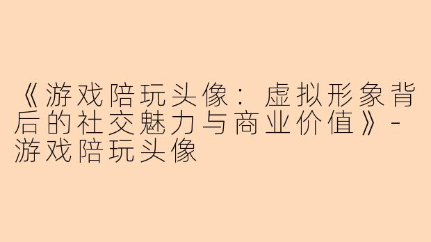 《游戏陪玩头像：虚拟形象背后的社交魅力与商业价值》-游戏陪玩头像