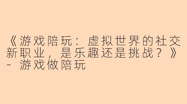 《游戏陪玩：虚拟世界的社交新职业，是乐趣还是挑战？》-游戏做陪玩