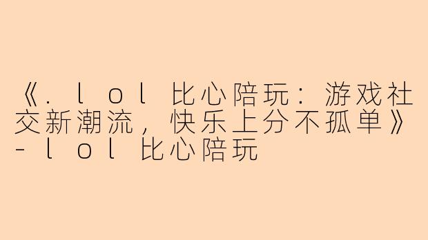 《.lol比心陪玩：游戏社交新潮流，快乐上分不孤单》-lol比心陪玩
