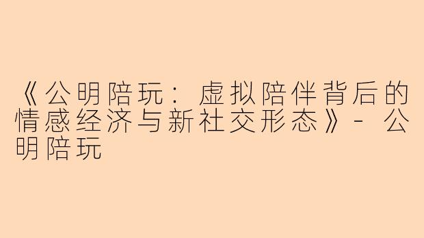 《公明陪玩：虚拟陪伴背后的情感经济与新社交形态》-公明陪玩
