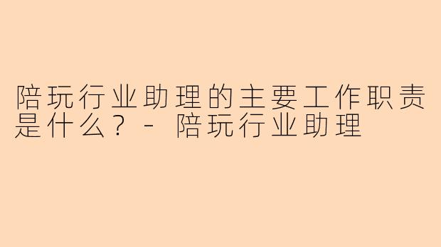 陪玩行业助理的主要工作职责是什么？-陪玩行业助理