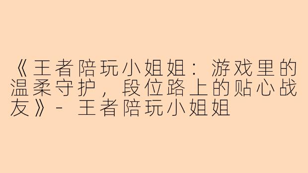 《王者陪玩小姐姐：游戏里的温柔守护，段位路上的贴心战友》-王者陪玩小姐姐