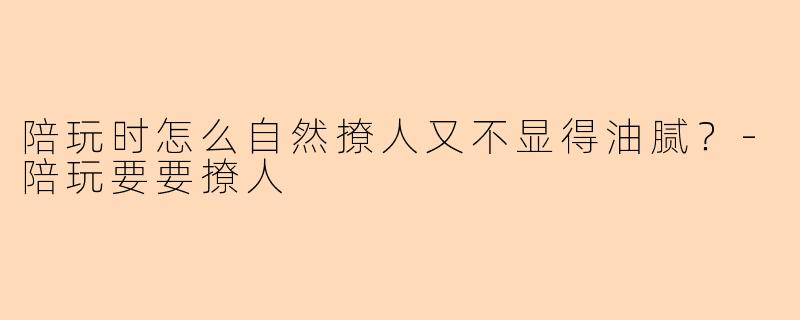 陪玩时怎么自然撩人又不显得油腻？-陪玩要要撩人