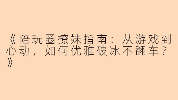 《陪玩圈撩妹指南：从游戏到心动，如何优雅破冰不翻车？》