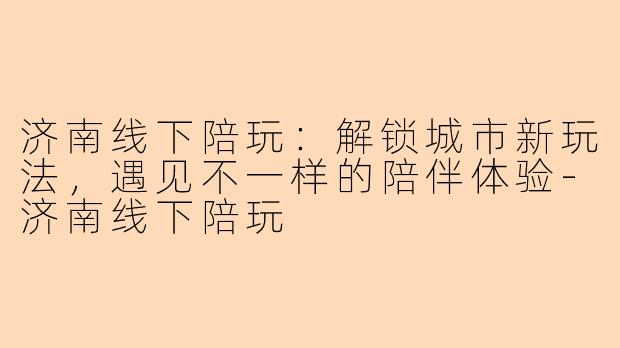 济南线下陪玩:解锁城市新玩法,遇见不一样的陪伴体验