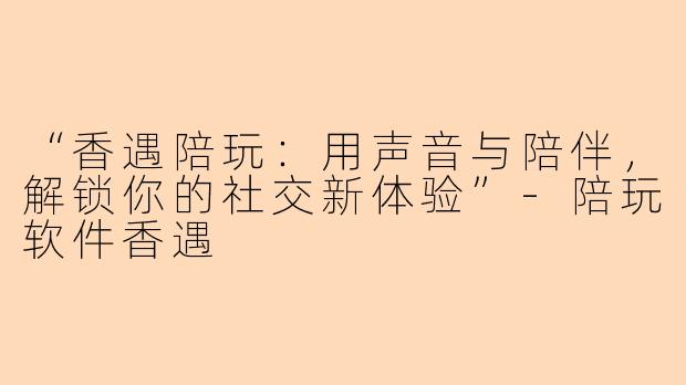 “香遇陪玩：用声音与陪伴，解锁你的社交新体验”-陪玩软件香遇
