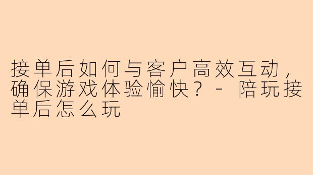 接单后如何与客户高效互动，确保游戏体验愉快？-陪玩接单后怎么玩
