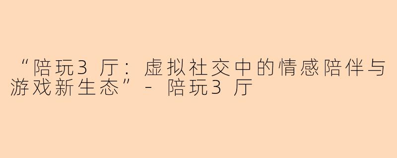 “陪玩3厅：虚拟社交中的情感陪伴与游戏新生态”-陪玩3厅