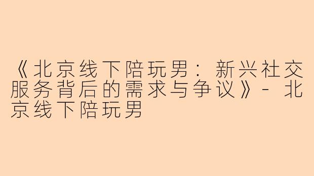 《北京线下陪玩男：新兴社交服务背后的需求与争议》-北京线下陪玩男