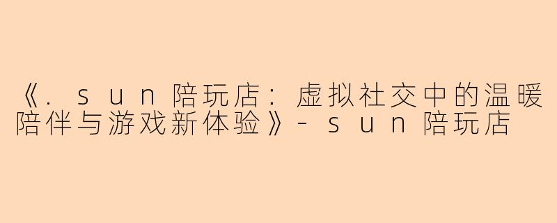 《.sun陪玩店：虚拟社交中的温暖陪伴与游戏新体验》-sun陪玩店