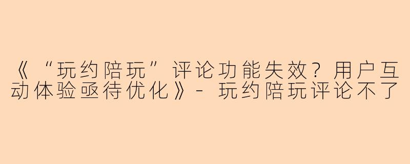 《“玩约陪玩”评论功能失效？用户互动体验亟待优化》-玩约陪玩评论不了