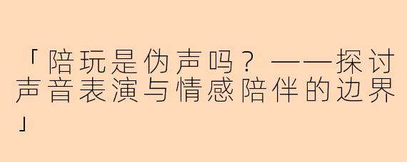 「陪玩是伪声吗?——探讨声音表演与情感陪伴的边界」