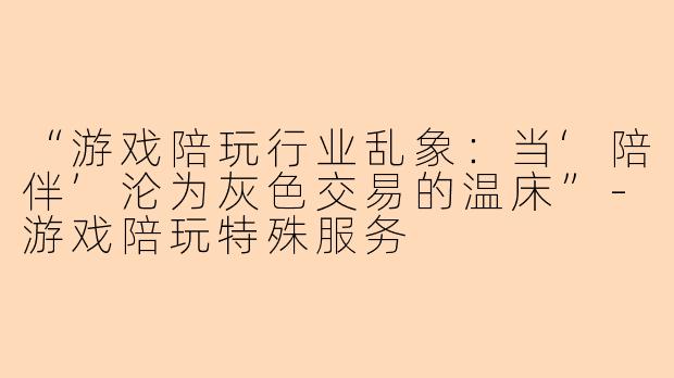 “游戏陪玩行业乱象：当‘陪伴’沦为灰色交易的温床”-游戏陪玩特殊服务
